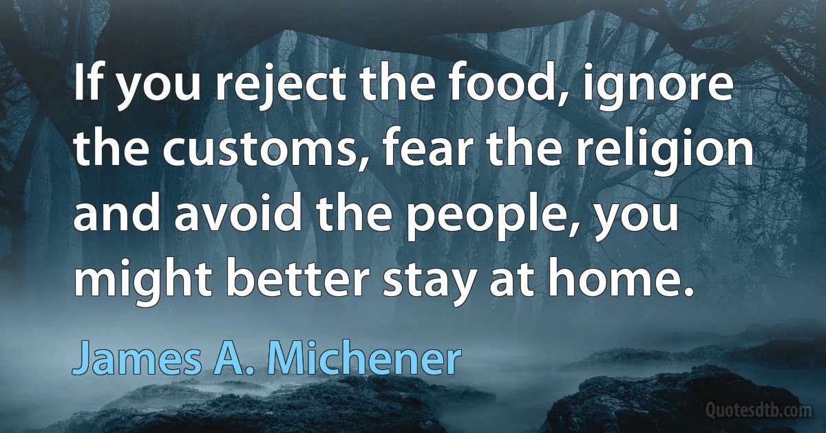 If you reject the food, ignore the customs, fear the religion and avoid the people, you might better stay at home. (James A. Michener)