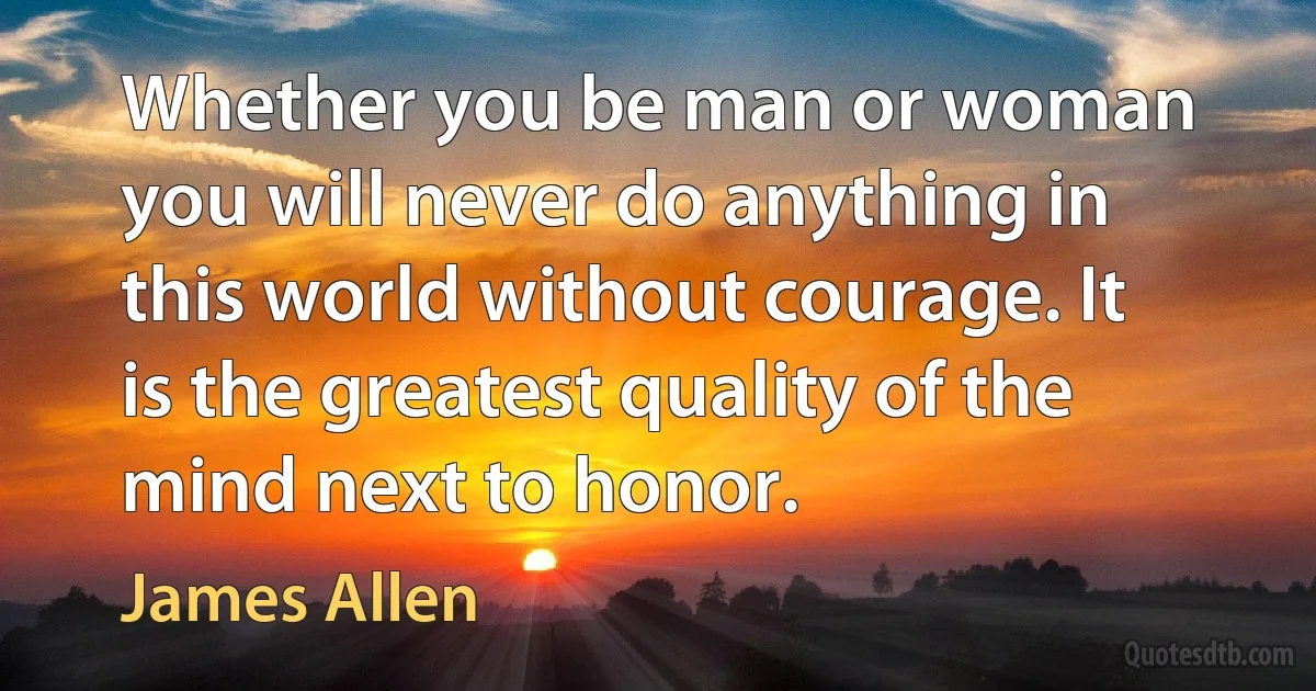 Whether you be man or woman you will never do anything in this world without courage. It is the greatest quality of the mind next to honor. (James Allen)