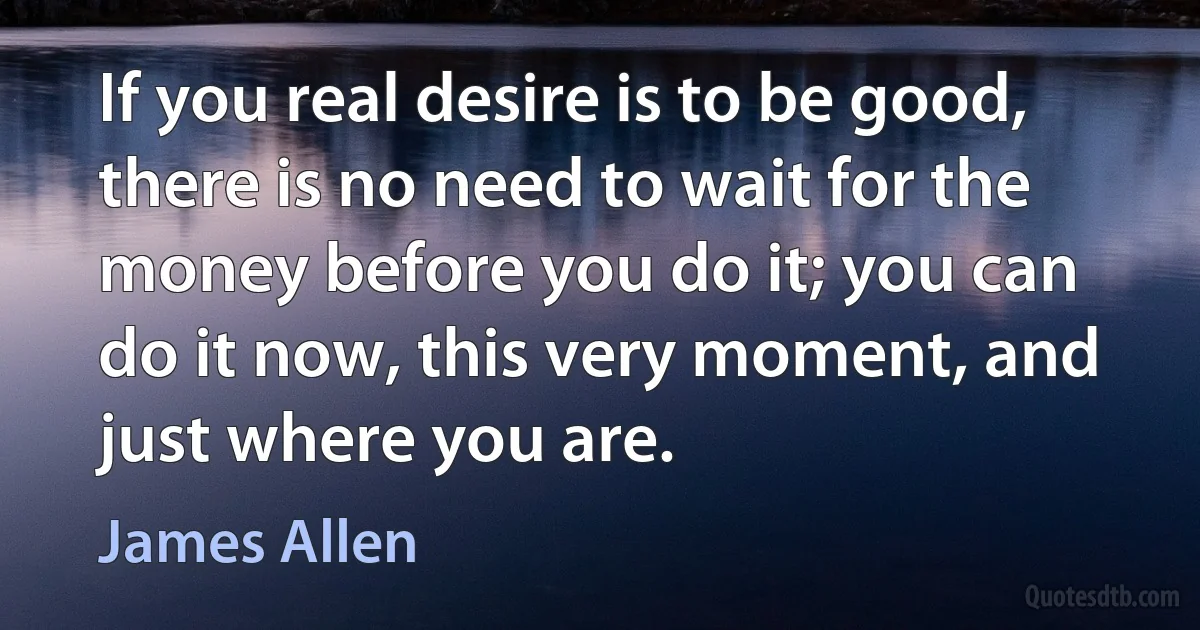 If you real desire is to be good, there is no need to wait for the money before you do it; you can do it now, this very moment, and just where you are. (James Allen)