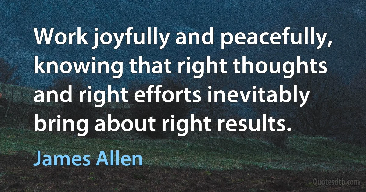 Work joyfully and peacefully, knowing that right thoughts and right efforts inevitably bring about right results. (James Allen)