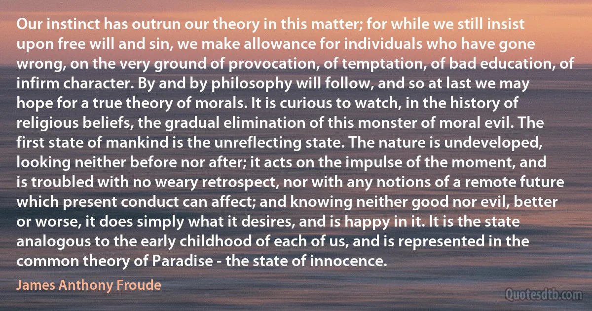 Our instinct has outrun our theory in this matter; for while we still insist upon free will and sin, we make allowance for individuals who have gone wrong, on the very ground of provocation, of temptation, of bad education, of infirm character. By and by philosophy will follow, and so at last we may hope for a true theory of morals. It is curious to watch, in the history of religious beliefs, the gradual elimination of this monster of moral evil. The first state of mankind is the unreflecting state. The nature is undeveloped, looking neither before nor after; it acts on the impulse of the moment, and is troubled with no weary retrospect, nor with any notions of a remote future which present conduct can affect; and knowing neither good nor evil, better or worse, it does simply what it desires, and is happy in it. It is the state analogous to the early childhood of each of us, and is represented in the common theory of Paradise - the state of innocence. (James Anthony Froude)