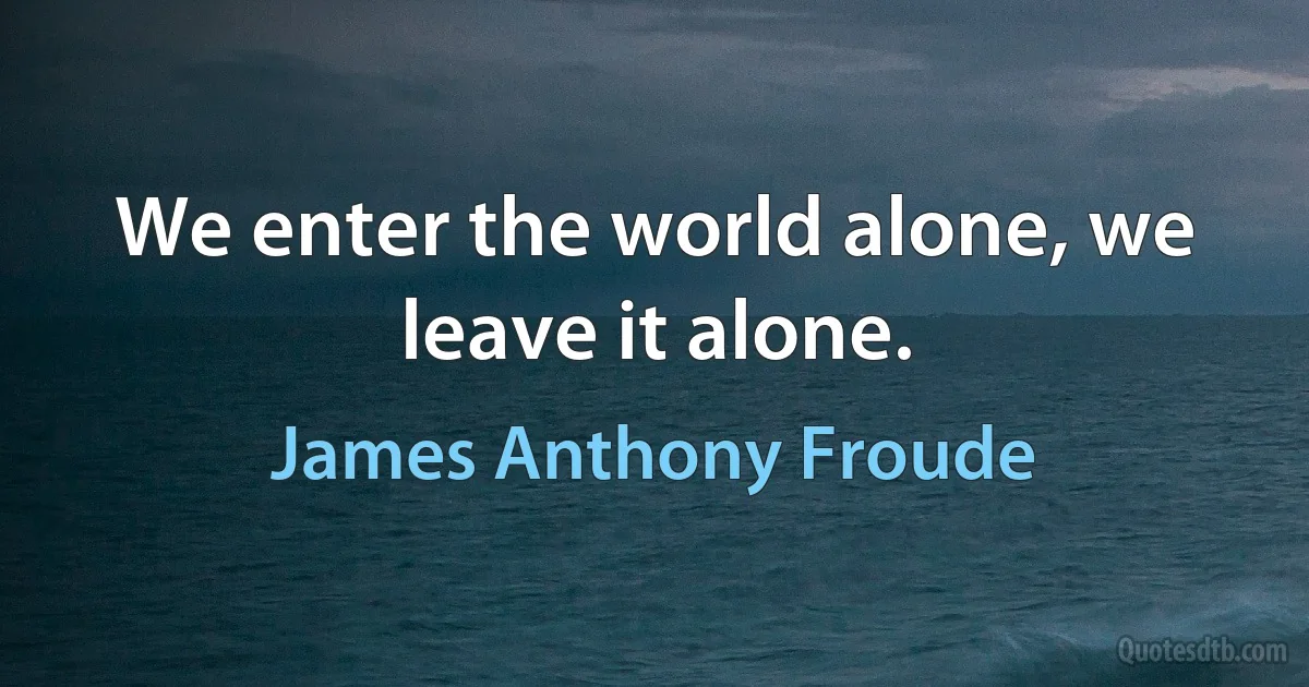 We enter the world alone, we leave it alone. (James Anthony Froude)