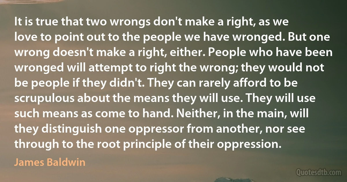 It is true that two wrongs don't make a right, as we love to point out to the people we have wronged. But one wrong doesn't make a right, either. People who have been wronged will attempt to right the wrong; they would not be people if they didn't. They can rarely afford to be scrupulous about the means they will use. They will use such means as come to hand. Neither, in the main, will they distinguish one oppressor from another, nor see through to the root principle of their oppression. (James Baldwin)