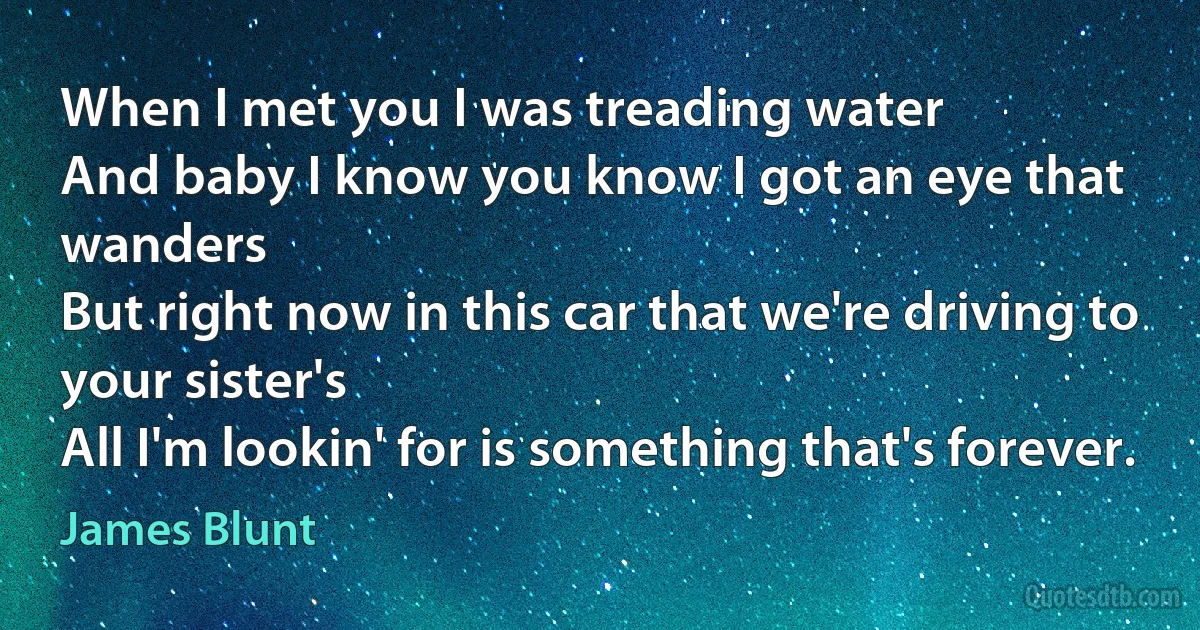 When I met you I was treading water
And baby I know you know I got an eye that wanders
But right now in this car that we're driving to your sister's
All I'm lookin' for is something that's forever. (James Blunt)