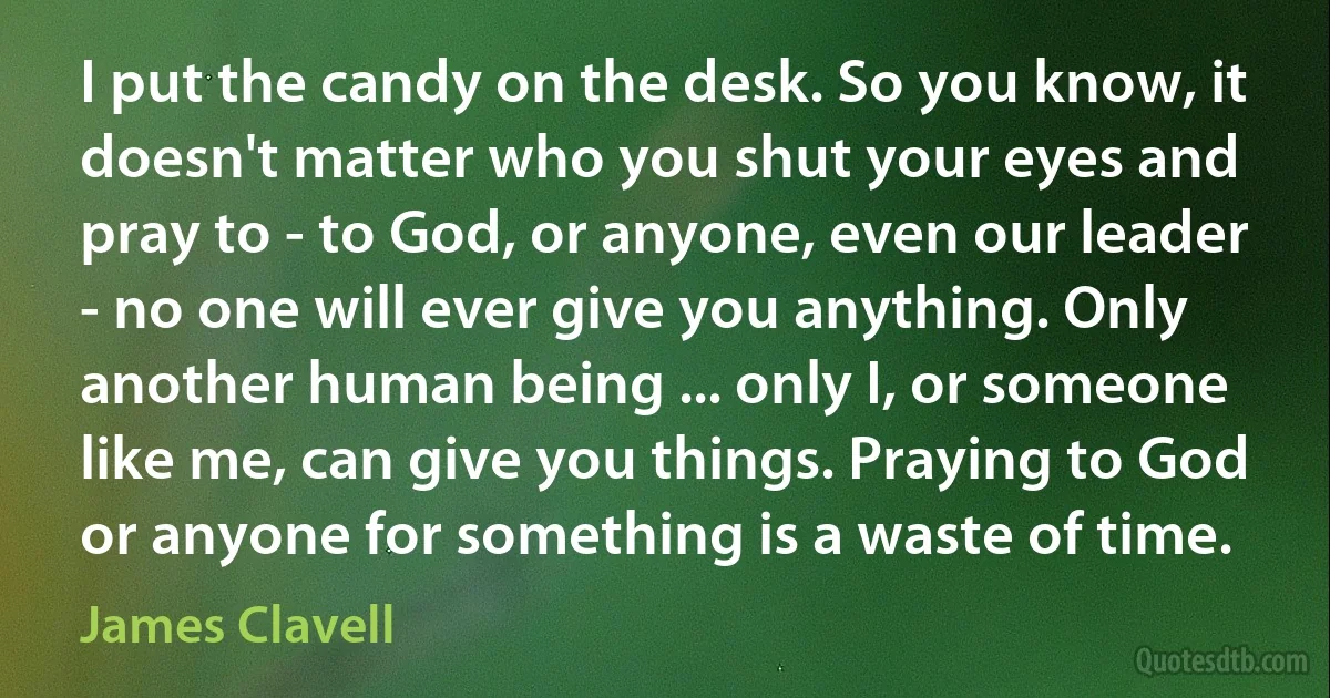 I put the candy on the desk. So you know, it doesn't matter who you shut your eyes and pray to - to God, or anyone, even our leader - no one will ever give you anything. Only another human being ... only I, or someone like me, can give you things. Praying to God or anyone for something is a waste of time. (James Clavell)