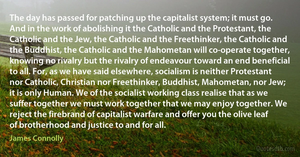 The day has passed for patching up the capitalist system; it must go. And in the work of abolishing it the Catholic and the Protestant, the Catholic and the Jew, the Catholic and the Freethinker, the Catholic and the Buddhist, the Catholic and the Mahometan will co-operate together, knowing no rivalry but the rivalry of endeavour toward an end beneficial to all. For, as we have said elsewhere, socialism is neither Protestant nor Catholic, Christian nor Freethinker, Buddhist, Mahometan, nor Jew; it is only Human. We of the socialist working class realise that as we suffer together we must work together that we may enjoy together. We reject the firebrand of capitalist warfare and offer you the olive leaf of brotherhood and justice to and for all. (James Connolly)