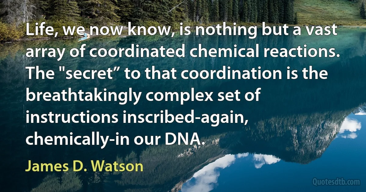 Life, we now know, is nothing but a vast array of coordinated chemical reactions. The "secret” to that coordination is the breathtakingly complex set of instructions inscribed-again, chemically-in our DNA. (James D. Watson)