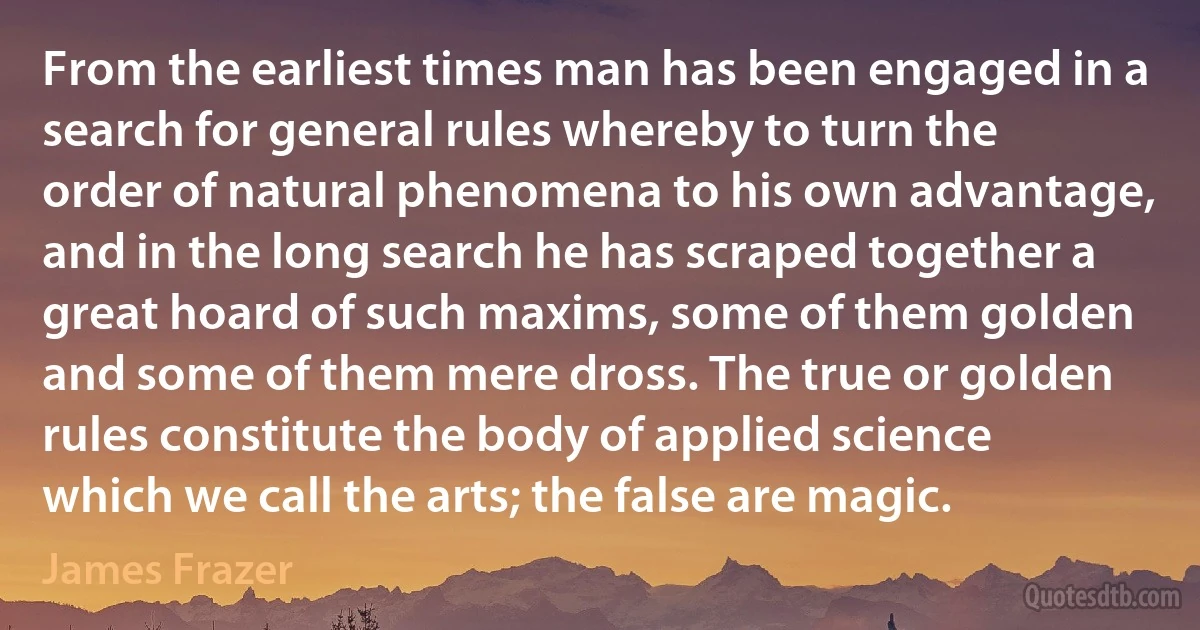 From the earliest times man has been engaged in a search for general rules whereby to turn the order of natural phenomena to his own advantage, and in the long search he has scraped together a great hoard of such maxims, some of them golden and some of them mere dross. The true or golden rules constitute the body of applied science which we call the arts; the false are magic. (James Frazer)