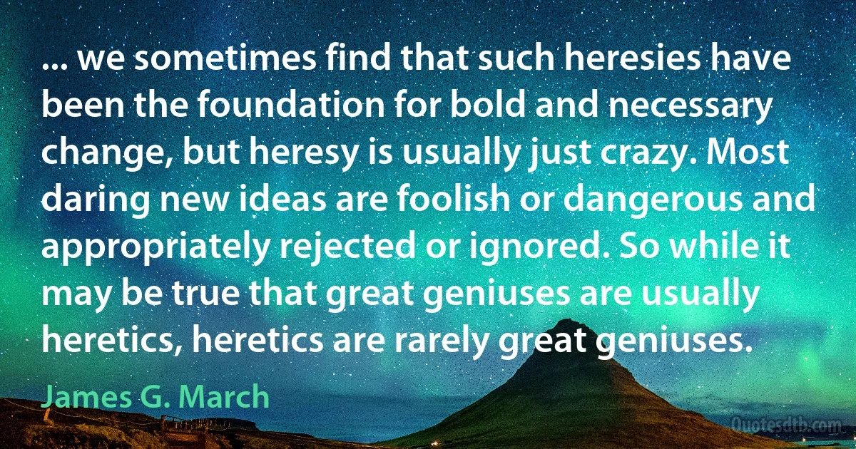 ... we sometimes find that such heresies have been the foundation for bold and necessary change, but heresy is usually just crazy. Most daring new ideas are foolish or dangerous and appropriately rejected or ignored. So while it may be true that great geniuses are usually heretics, heretics are rarely great geniuses. (James G. March)