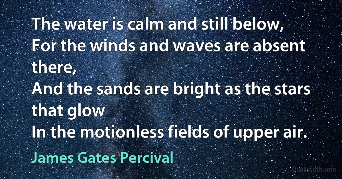 The water is calm and still below,
For the winds and waves are absent there,
And the sands are bright as the stars that glow
In the motionless fields of upper air. (James Gates Percival)