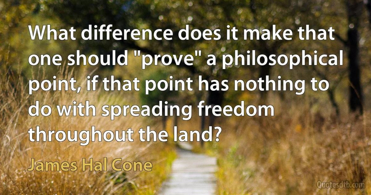 What difference does it make that one should "prove" a philosophical point, if that point has nothing to do with spreading freedom throughout the land? (James Hal Cone)