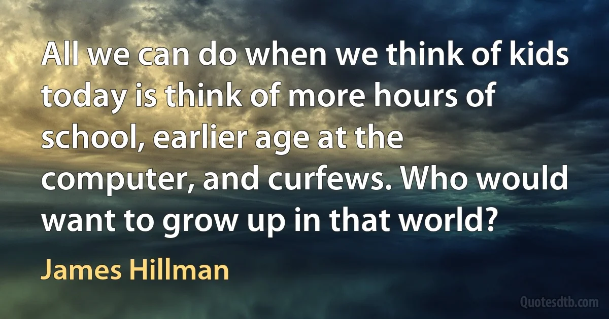 All we can do when we think of kids today is think of more hours of school, earlier age at the computer, and curfews. Who would want to grow up in that world? (James Hillman)