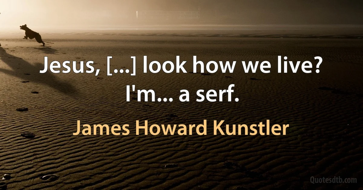 Jesus, [...] look how we live? I'm... a serf. (James Howard Kunstler)