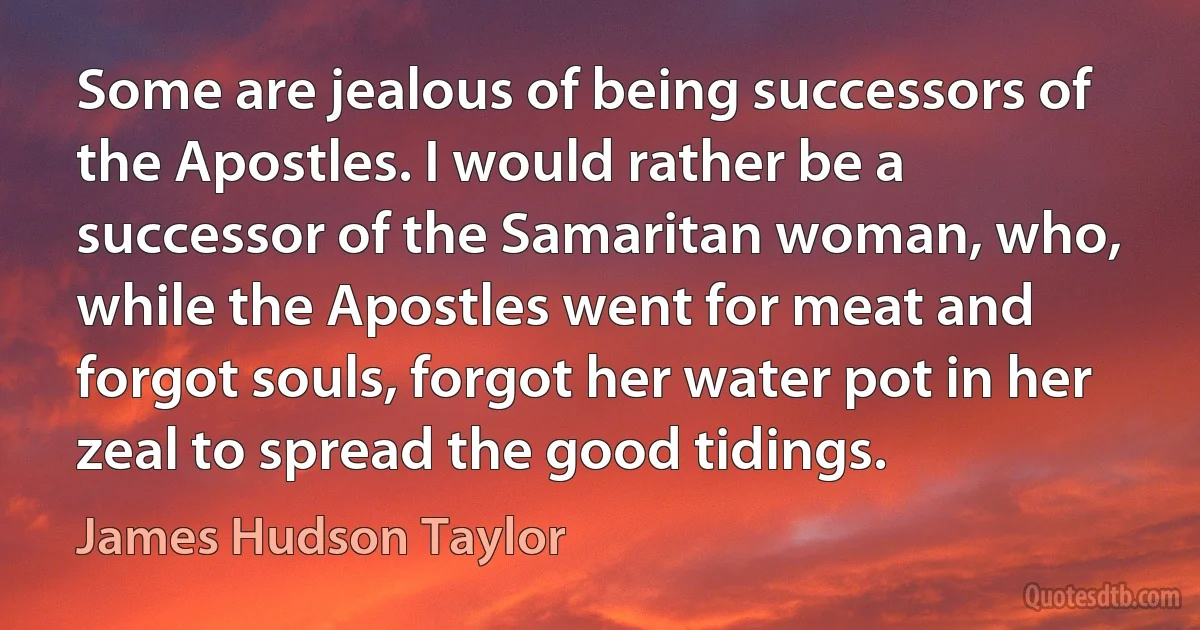 Some are jealous of being successors of the Apostles. I would rather be a successor of the Samaritan woman, who, while the Apostles went for meat and forgot souls, forgot her water pot in her zeal to spread the good tidings. (James Hudson Taylor)