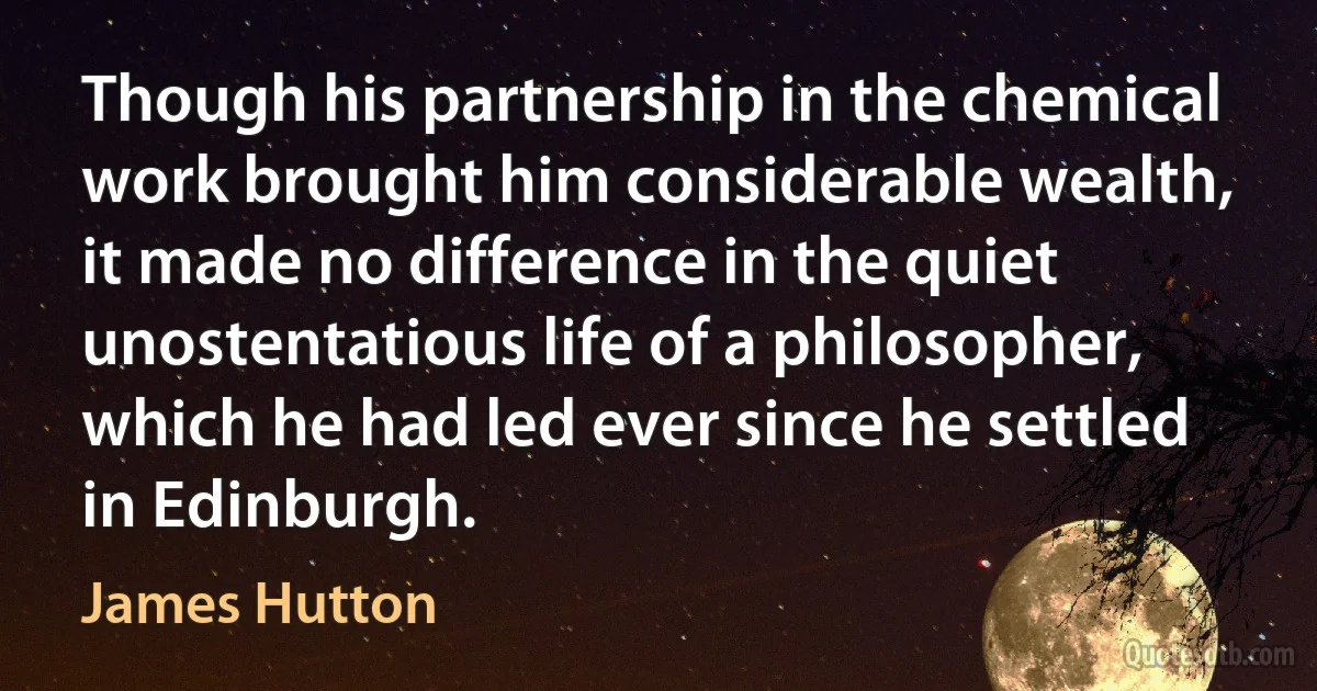 Though his partnership in the chemical work brought him considerable wealth, it made no difference in the quiet unostentatious life of a philosopher, which he had led ever since he settled in Edinburgh. (James Hutton)