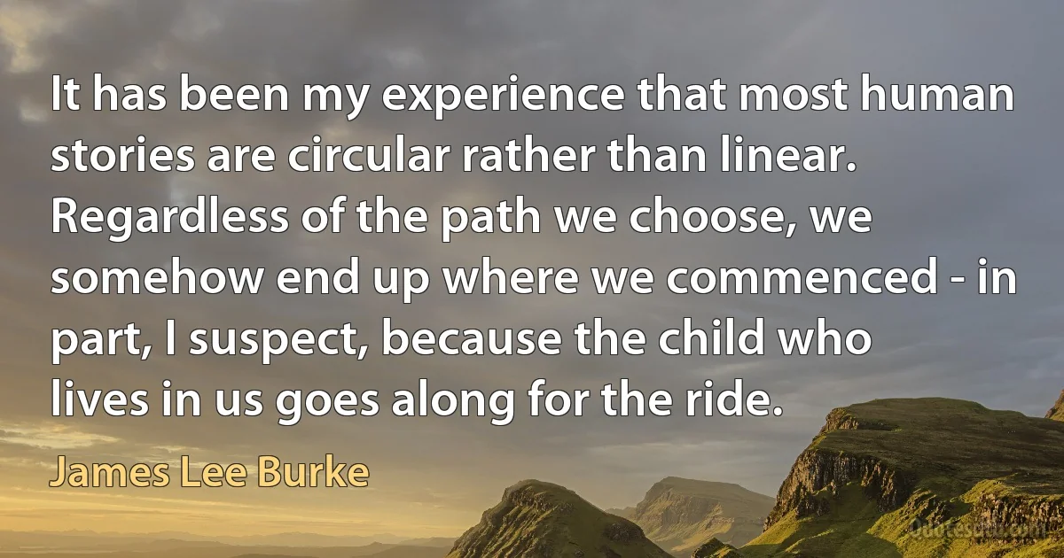 It has been my experience that most human stories are circular rather than linear. Regardless of the path we choose, we somehow end up where we commenced - in part, I suspect, because the child who lives in us goes along for the ride. (James Lee Burke)