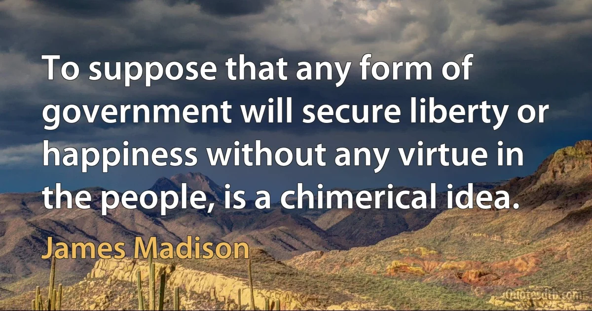 To suppose that any form of government will secure liberty or happiness without any virtue in the people, is a chimerical idea. (James Madison)