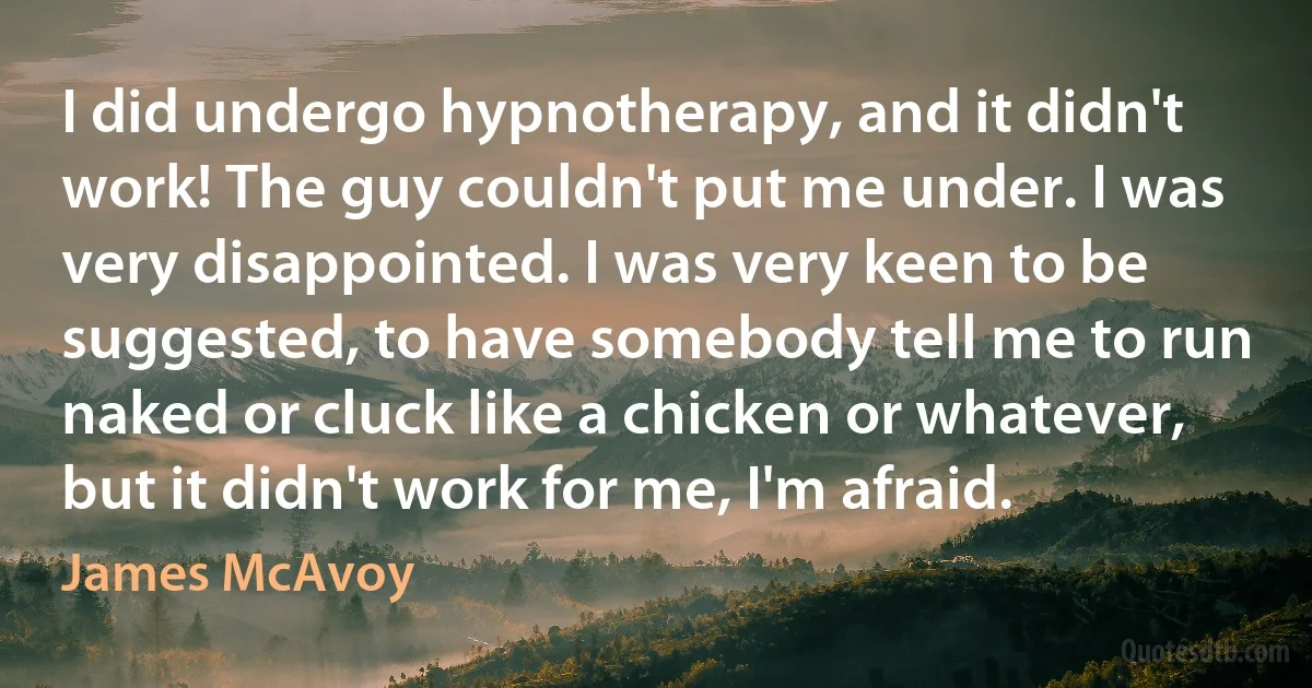 I did undergo hypnotherapy, and it didn't work! The guy couldn't put me under. I was very disappointed. I was very keen to be suggested, to have somebody tell me to run naked or cluck like a chicken or whatever, but it didn't work for me, I'm afraid. (James McAvoy)