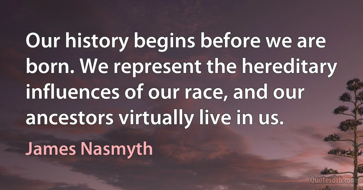 Our history begins before we are born. We represent the hereditary influences of our race, and our ancestors virtually live in us. (James Nasmyth)