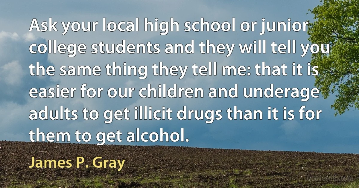 Ask your local high school or junior college students and they will tell you the same thing they tell me: that it is easier for our children and underage adults to get illicit drugs than it is for them to get alcohol. (James P. Gray)