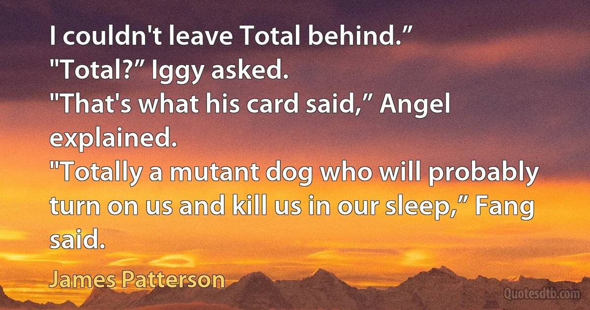 I couldn't leave Total behind.”
"Total?” Iggy asked.
"That's what his card said,” Angel explained.
"Totally a mutant dog who will probably turn on us and kill us in our sleep,” Fang said. (James Patterson)