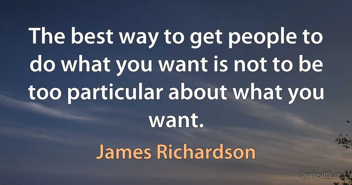 The best way to get people to do what you want is not to be too particular about what you want. (James Richardson)