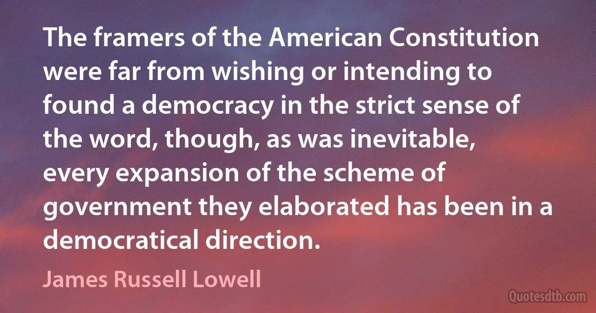 The framers of the American Constitution were far from wishing or intending to found a democracy in the strict sense of the word, though, as was inevitable, every expansion of the scheme of government they elaborated has been in a democratical direction. (James Russell Lowell)