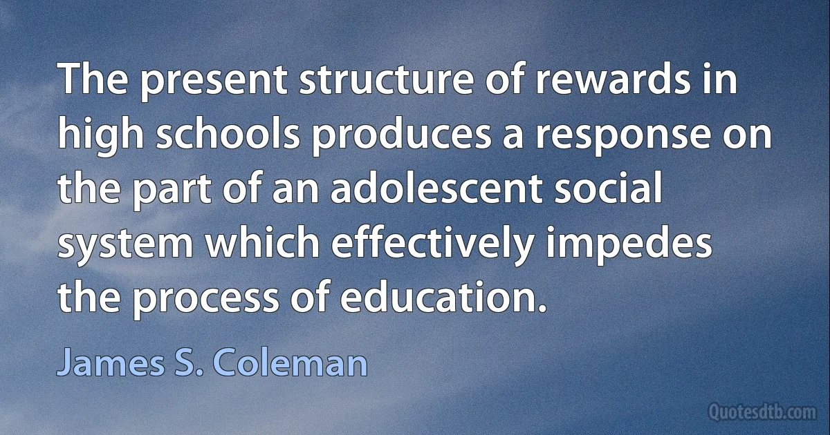 The present structure of rewards in high schools produces a response on the part of an adolescent social system which effectively impedes the process of education. (James S. Coleman)