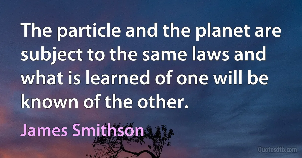 The particle and the planet are subject to the same laws and what is learned of one will be known of the other. (James Smithson)