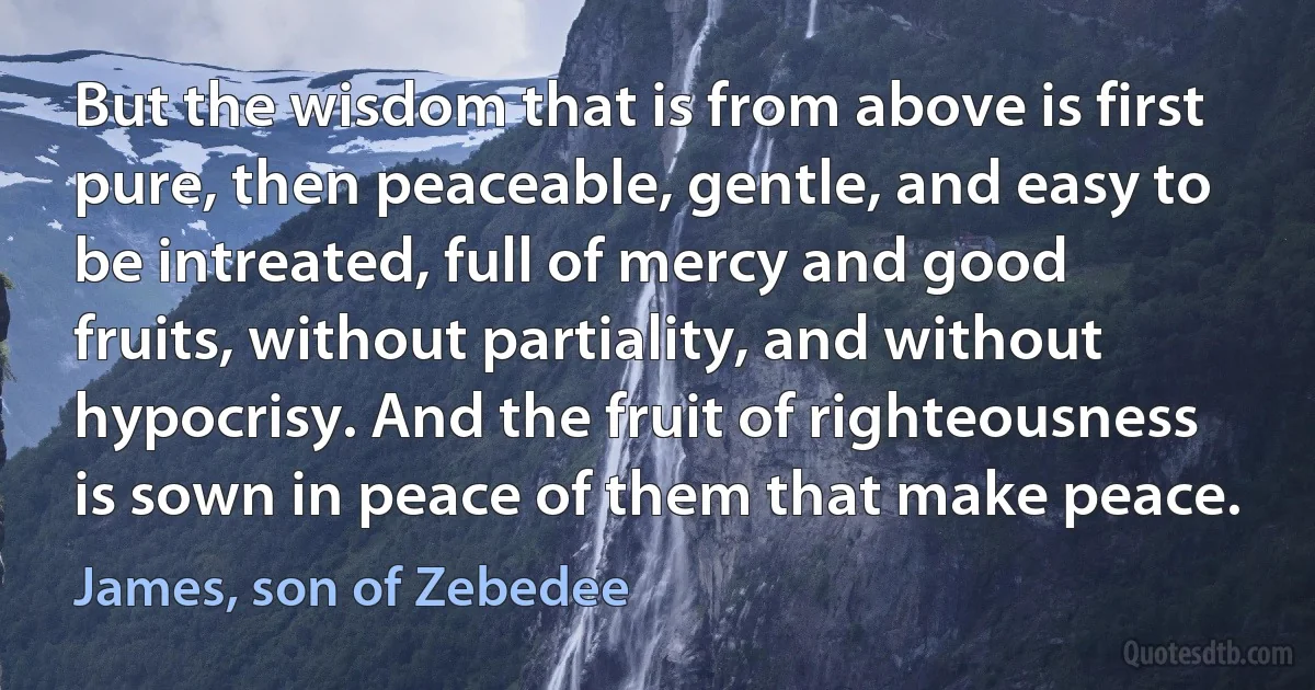 But the wisdom that is from above is first pure, then peaceable, gentle, and easy to be intreated, full of mercy and good fruits, without partiality, and without hypocrisy. And the fruit of righteousness is sown in peace of them that make peace. (James, son of Zebedee)