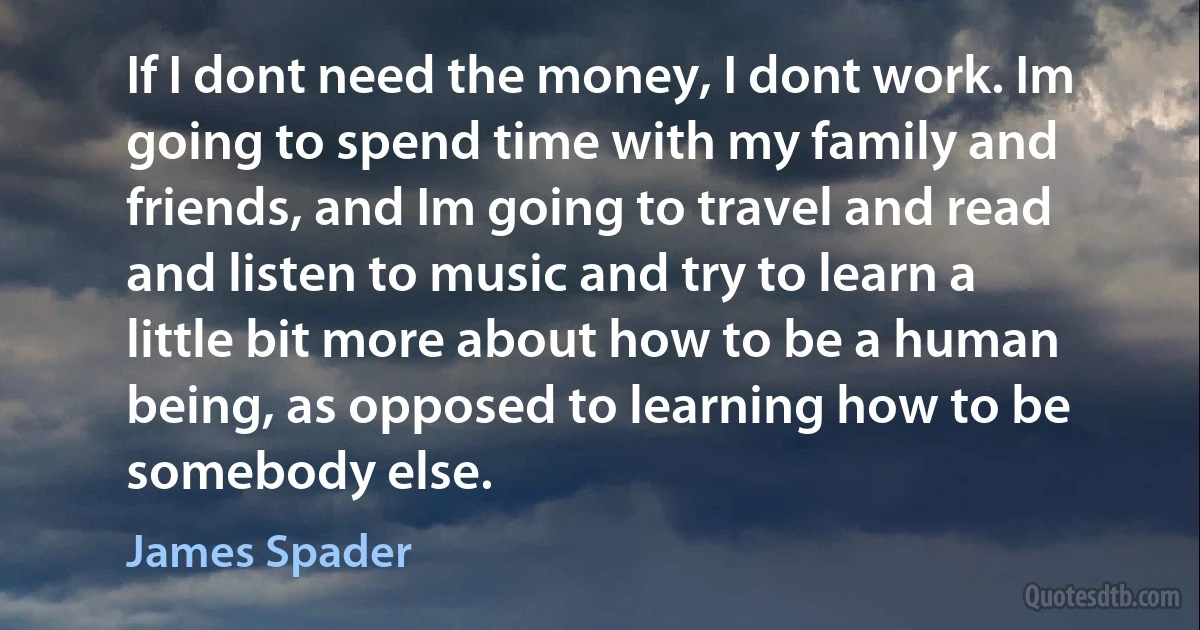 If I dont need the money, I dont work. Im going to spend time with my family and friends, and Im going to travel and read and listen to music and try to learn a little bit more about how to be a human being, as opposed to learning how to be somebody else. (James Spader)