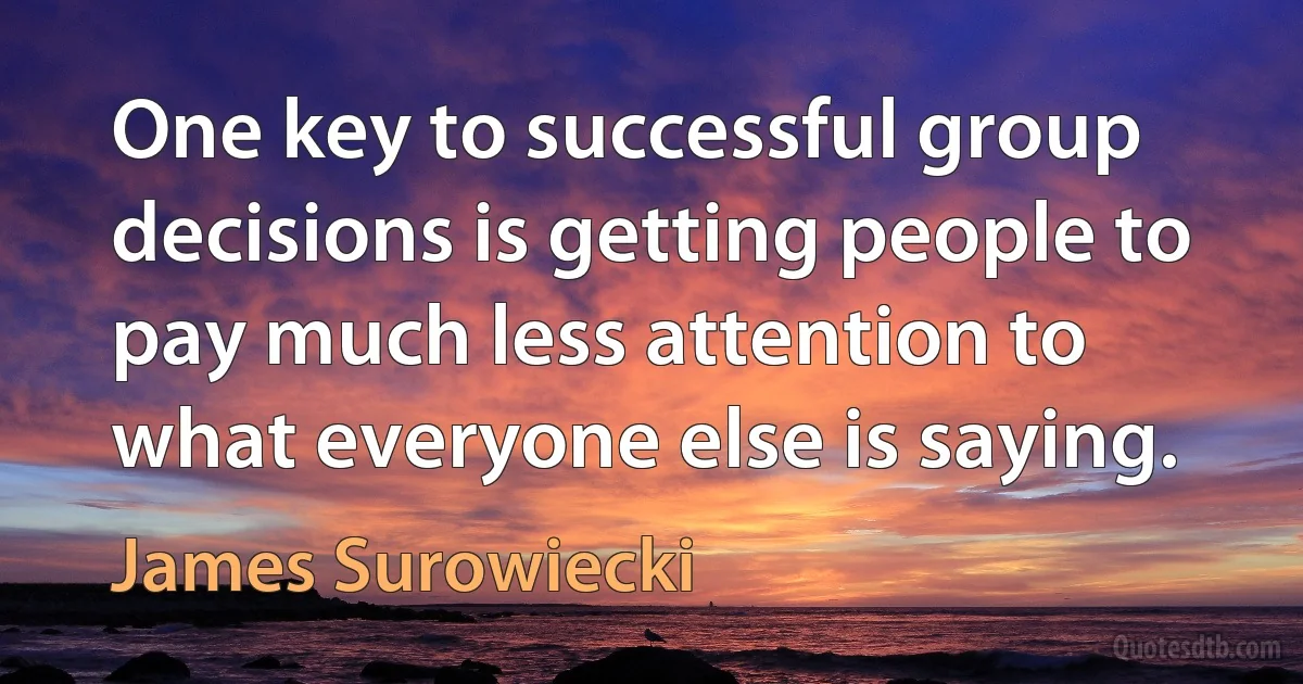 One key to successful group decisions is getting people to pay much less attention to what everyone else is saying. (James Surowiecki)