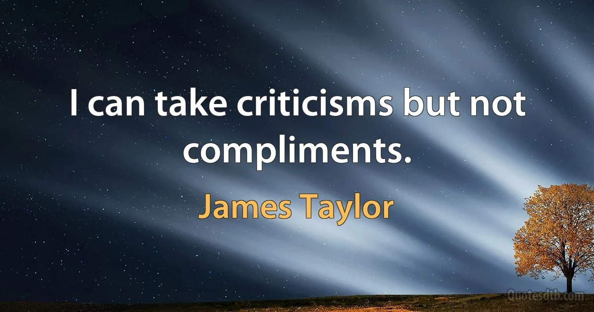 I can take criticisms but not compliments. (James Taylor)