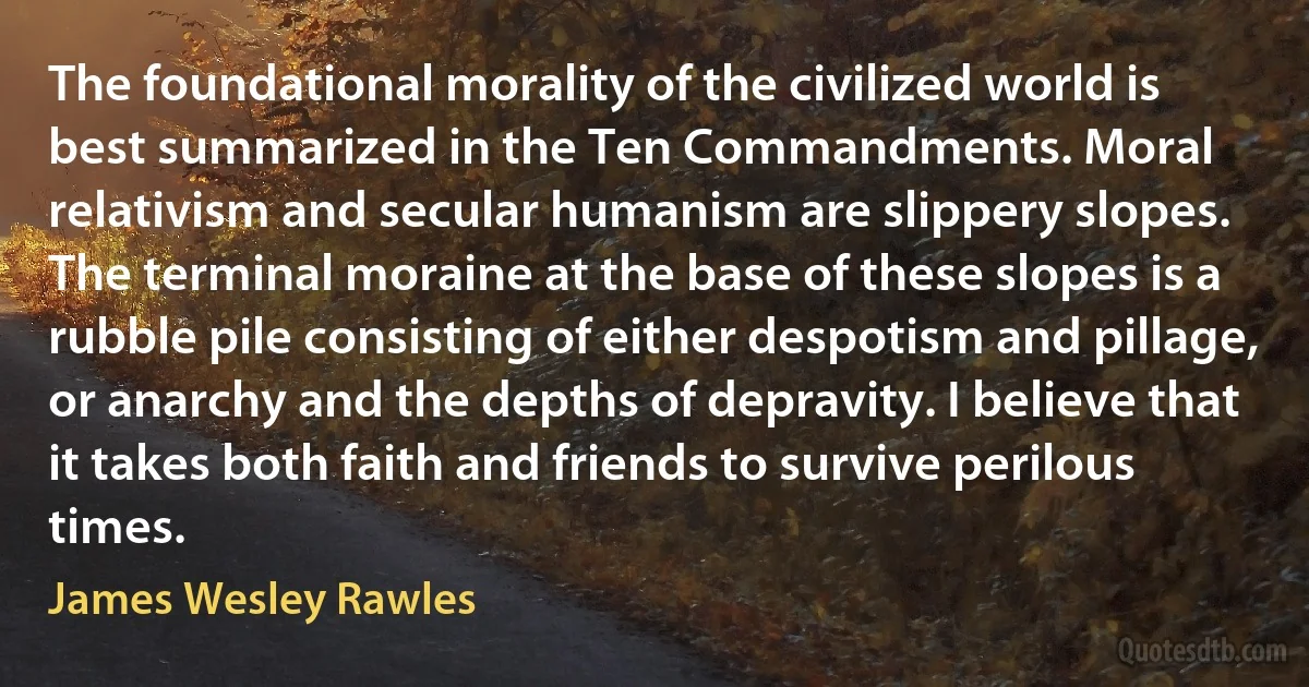 The foundational morality of the civilized world is best summarized in the Ten Commandments. Moral relativism and secular humanism are slippery slopes. The terminal moraine at the base of these slopes is a rubble pile consisting of either despotism and pillage, or anarchy and the depths of depravity. I believe that it takes both faith and friends to survive perilous times. (James Wesley Rawles)