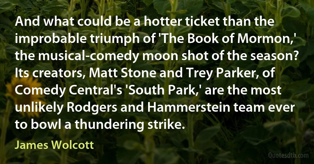 And what could be a hotter ticket than the improbable triumph of 'The Book of Mormon,' the musical-comedy moon shot of the season? Its creators, Matt Stone and Trey Parker, of Comedy Central's 'South Park,' are the most unlikely Rodgers and Hammerstein team ever to bowl a thundering strike. (James Wolcott)