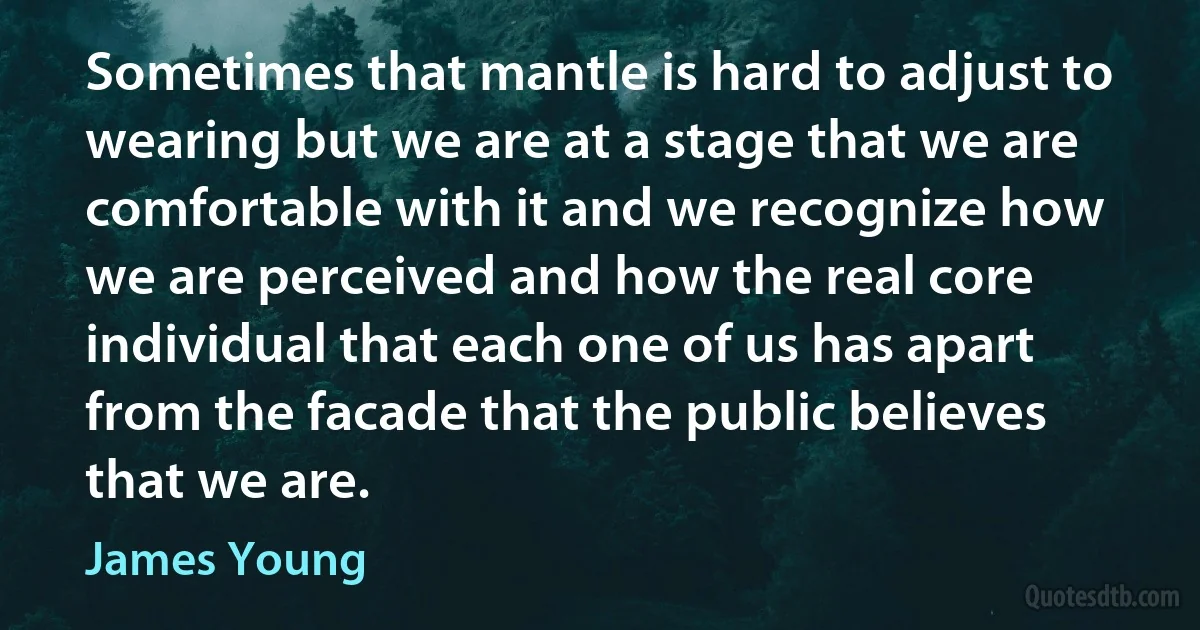 Sometimes that mantle is hard to adjust to wearing but we are at a stage that we are comfortable with it and we recognize how we are perceived and how the real core individual that each one of us has apart from the facade that the public believes that we are. (James Young)