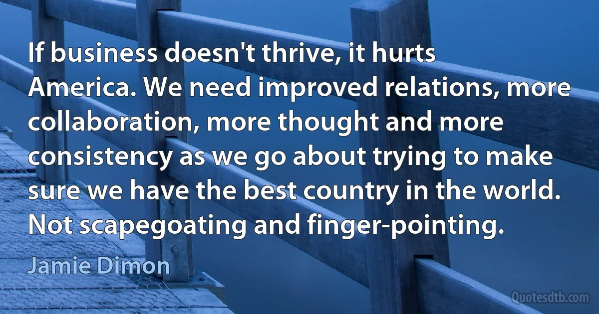 If business doesn't thrive, it hurts America. We need improved relations, more collaboration, more thought and more consistency as we go about trying to make sure we have the best country in the world. Not scapegoating and finger-pointing. (Jamie Dimon)