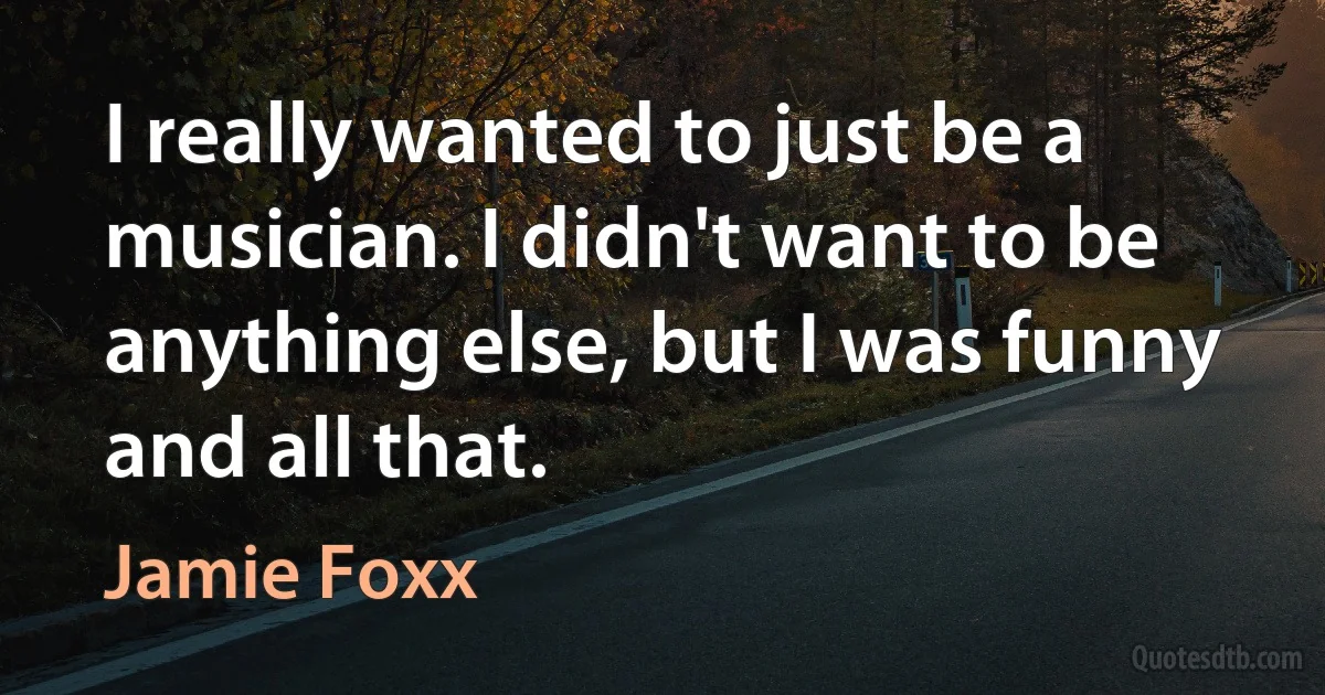 I really wanted to just be a musician. I didn't want to be anything else, but I was funny and all that. (Jamie Foxx)