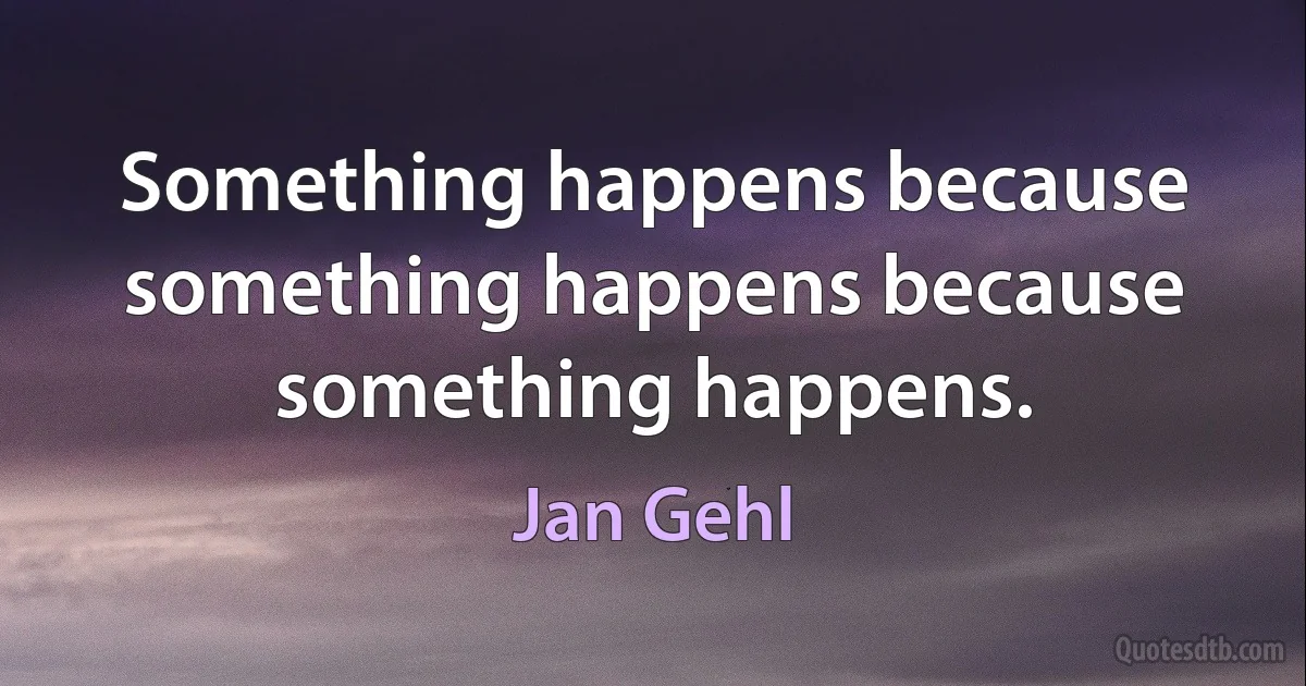 Something happens because something happens because something happens. (Jan Gehl)