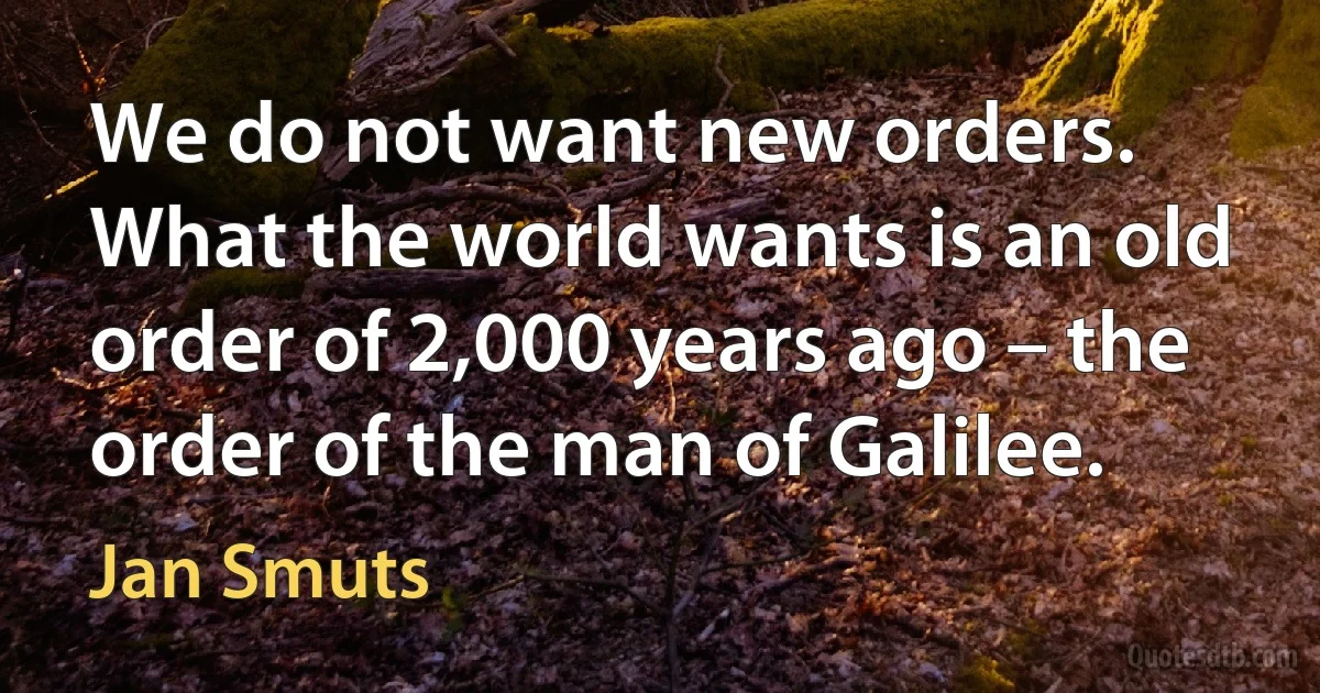 We do not want new orders. What the world wants is an old order of 2,000 years ago – the order of the man of Galilee. (Jan Smuts)