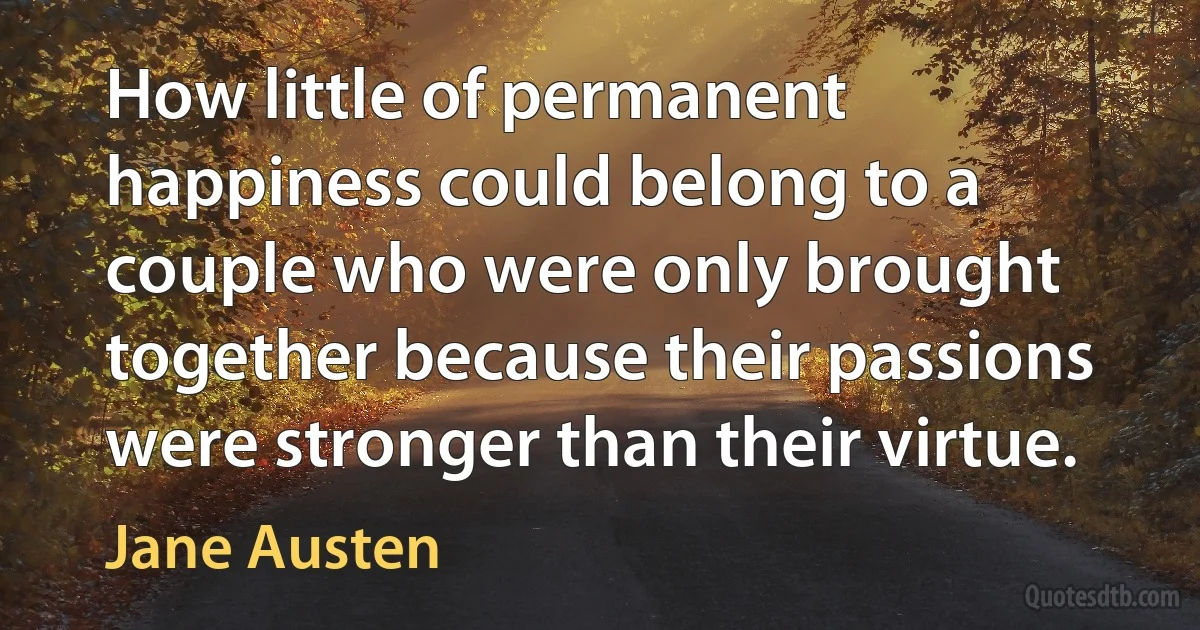 How little of permanent happiness could belong to a couple who were only brought together because their passions were stronger than their virtue. (Jane Austen)