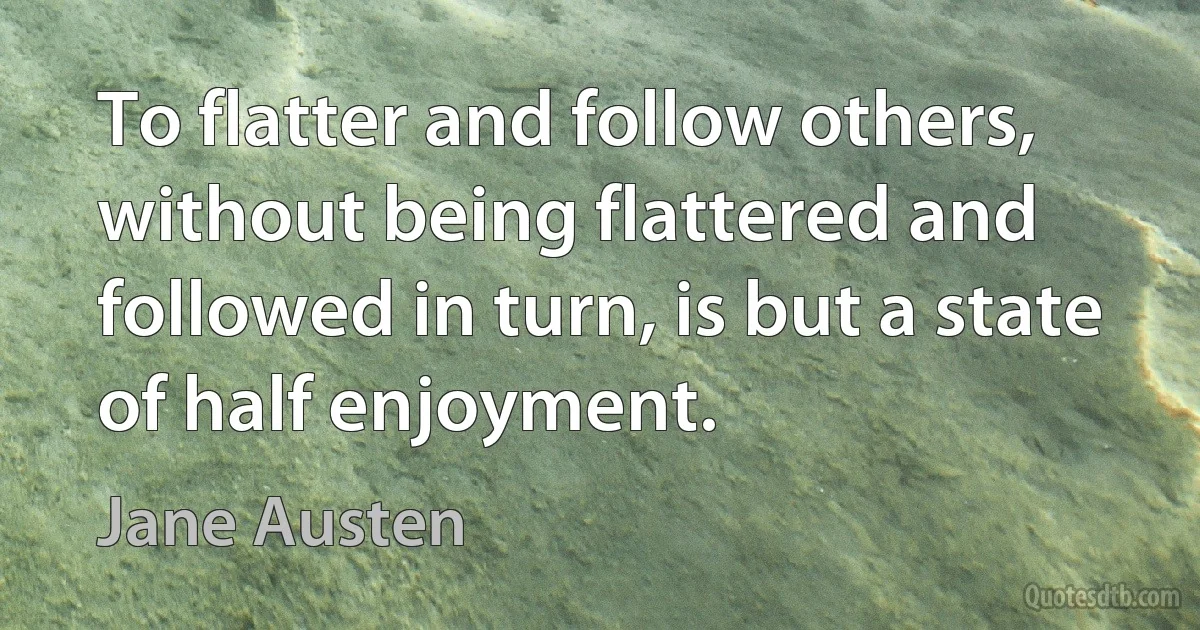 To flatter and follow others, without being flattered and followed in turn, is but a state of half enjoyment. (Jane Austen)