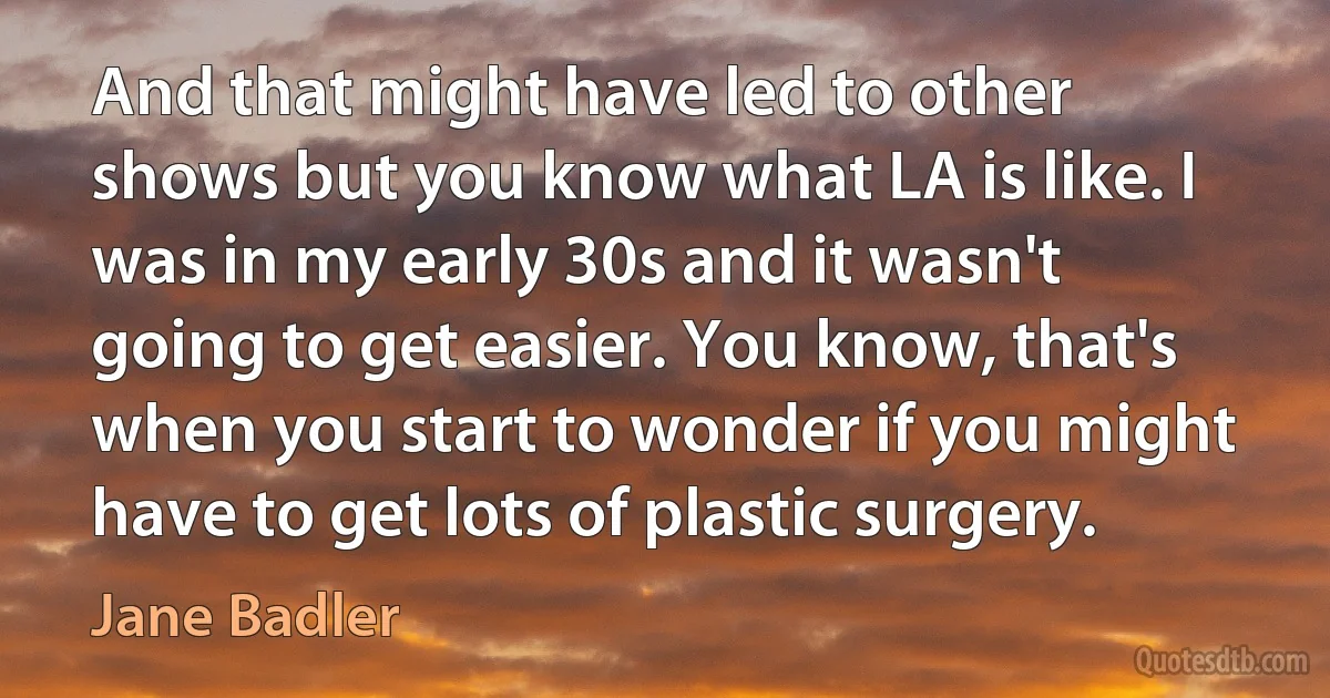 And that might have led to other shows but you know what LA is like. I was in my early 30s and it wasn't going to get easier. You know, that's when you start to wonder if you might have to get lots of plastic surgery. (Jane Badler)