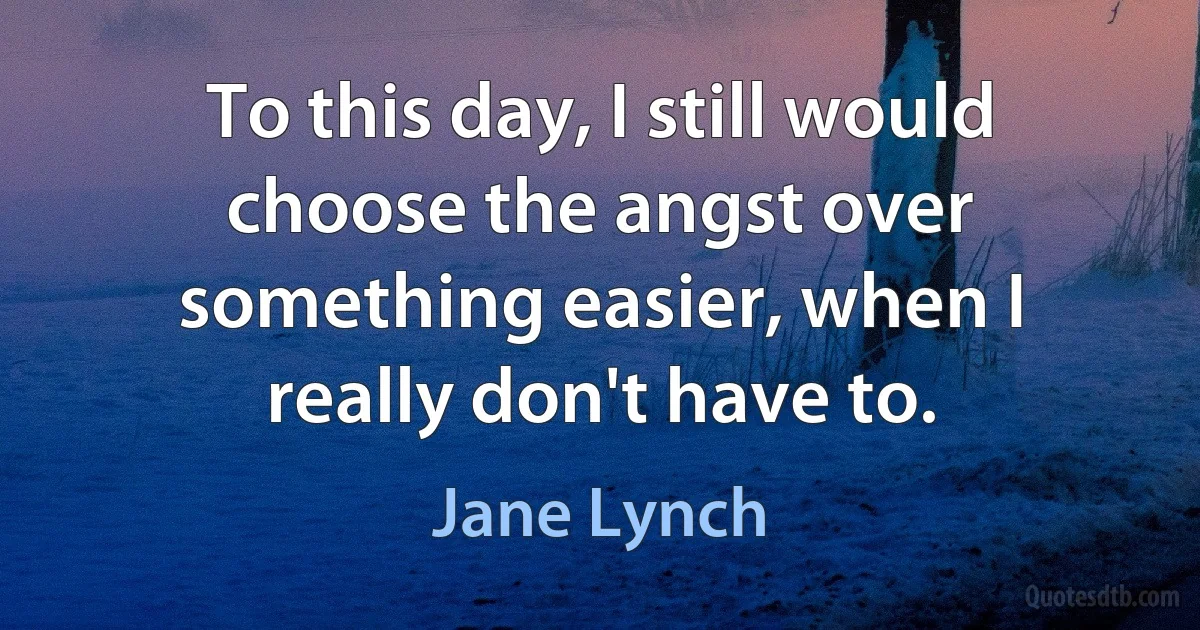 To this day, I still would choose the angst over something easier, when I really don't have to. (Jane Lynch)