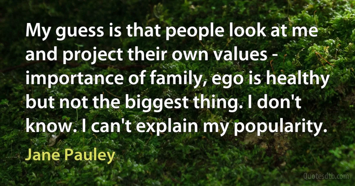 My guess is that people look at me and project their own values - importance of family, ego is healthy but not the biggest thing. I don't know. I can't explain my popularity. (Jane Pauley)