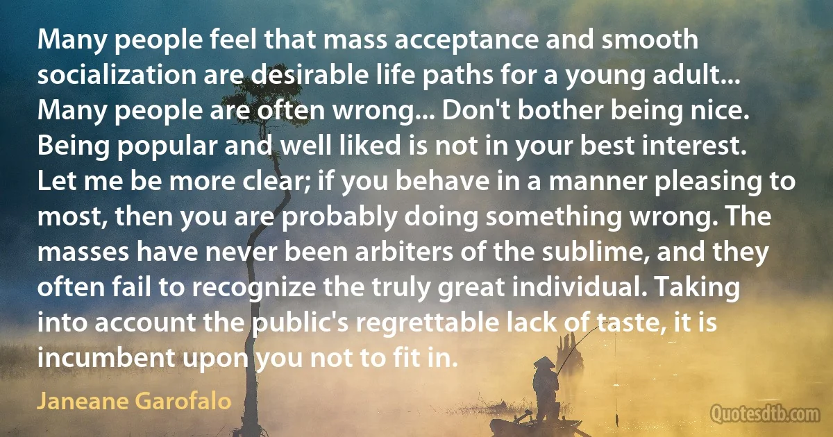 Many people feel that mass acceptance and smooth socialization are desirable life paths for a young adult... Many people are often wrong... Don't bother being nice. Being popular and well liked is not in your best interest. Let me be more clear; if you behave in a manner pleasing to most, then you are probably doing something wrong. The masses have never been arbiters of the sublime, and they often fail to recognize the truly great individual. Taking into account the public's regrettable lack of taste, it is incumbent upon you not to fit in. (Janeane Garofalo)