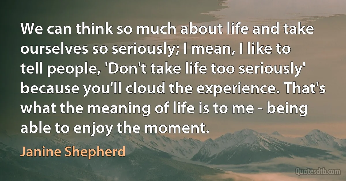 We can think so much about life and take ourselves so seriously; I mean, I like to tell people, 'Don't take life too seriously' because you'll cloud the experience. That's what the meaning of life is to me - being able to enjoy the moment. (Janine Shepherd)