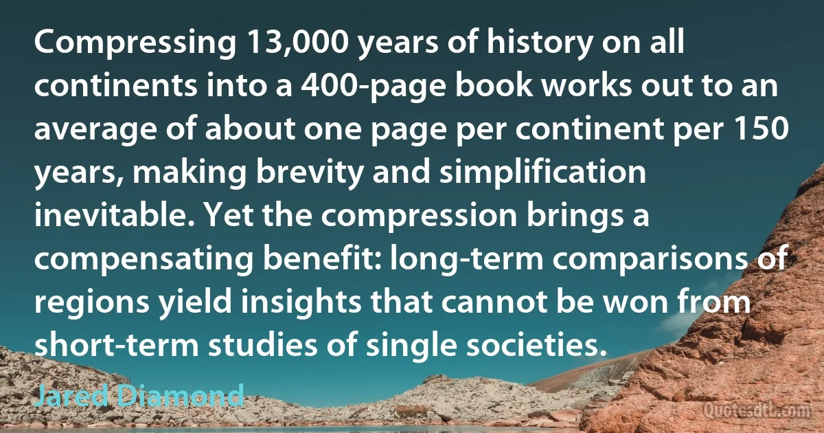 Compressing 13,000 years of history on all continents into a 400-page book works out to an average of about one page per continent per 150 years, making brevity and simplification inevitable. Yet the compression brings a compensating benefit: long-term comparisons of regions yield insights that cannot be won from short-term studies of single societies. (Jared Diamond)