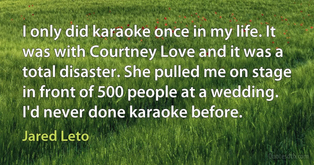 I only did karaoke once in my life. It was with Courtney Love and it was a total disaster. She pulled me on stage in front of 500 people at a wedding. I'd never done karaoke before. (Jared Leto)