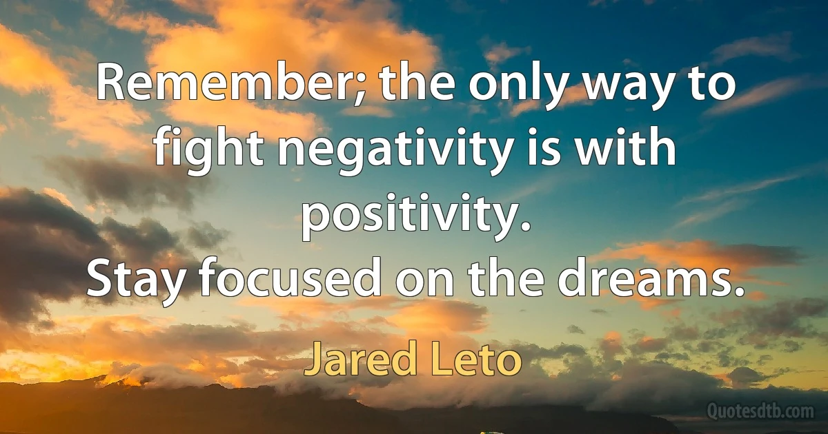 Remember; the only way to fight negativity is with positivity.
Stay focused on the dreams. (Jared Leto)